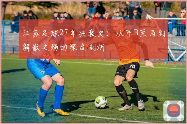 江苏足球27年兴衰史：从甲B黑马到解散之殇的深度剖析