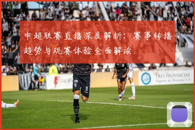 中超联赛直播深度解析：赛事转播趋势与观赛体验全面解读