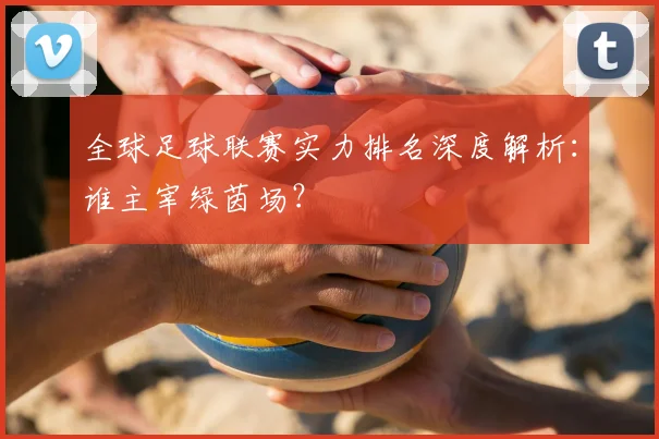 全球足球联赛实力排名深度解析:谁主宰绿茵场?