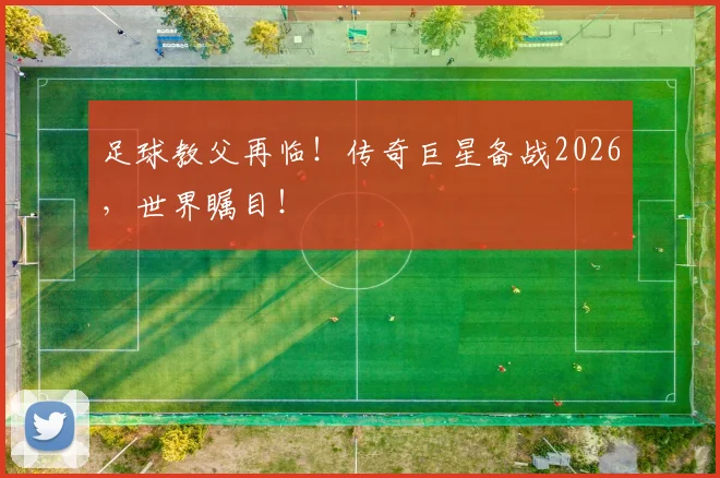 足球教父再临！传奇巨星备战2026，世界瞩目！