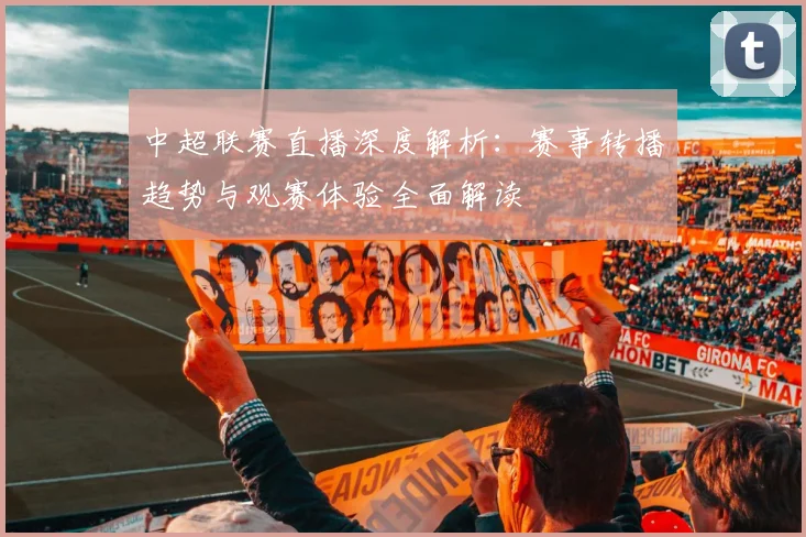 中超联赛直播深度解析：赛事转播趋势与观赛体验全面解读