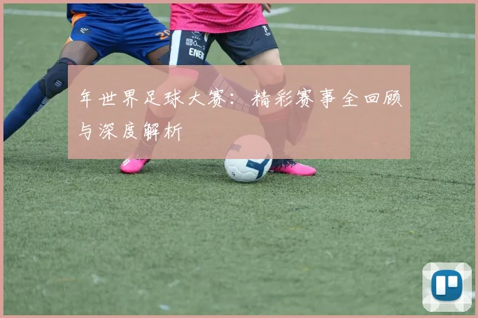年世界足球大赛:精彩赛事全回顾与深度解析