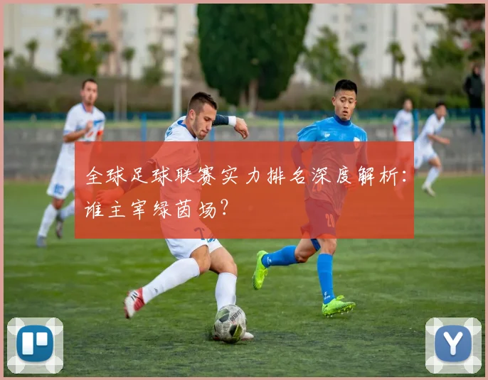 全球足球联赛实力排名深度解析:谁主宰绿茵场?