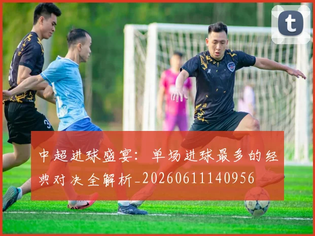 中超进球盛宴：单场进球最多的经典对决全解析_20260611140956