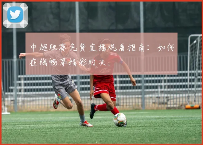 中超联赛免费直播观看指南：如何在线畅享精彩对决