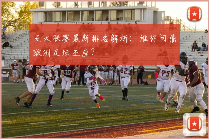 五大联赛最新排名解析：谁将问鼎欧洲足坛王座？
